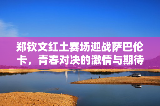 郑钦文红土赛场迎战萨巴伦卡，青春对决的激情与期待