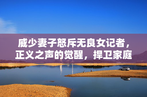 威少妻子怒斥无良女记者，正义之声的觉醒，捍卫家庭尊严的勇敢行动