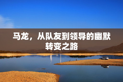 马龙，从队友到领导的幽默转变之路