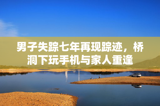 男子失踪七年再现踪迹，桥洞下玩手机与家人重逢