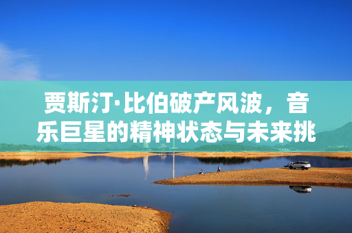 贾斯汀·比伯破产风波，音乐巨星的精神状态与未来挑战