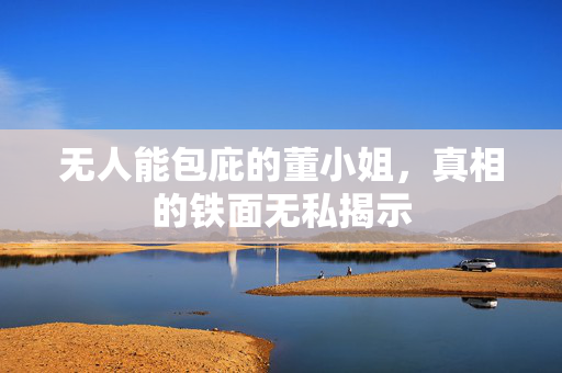 无人能包庇的董小姐，真相的铁面无私揭示