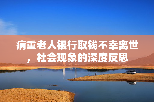 病重老人银行取钱不幸离世，社会现象的深度反思