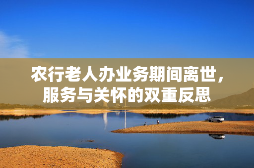 农行老人办业务期间离世，服务与关怀的双重反思