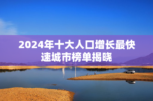 2024年十大人口增长最快速城市榜单揭晓