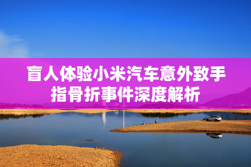 盲人体验小米汽车意外致手指骨折事件深度解析