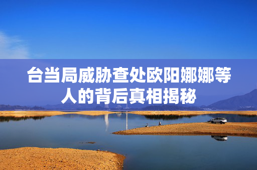 台当局威胁查处欧阳娜娜等人的背后真相揭秘