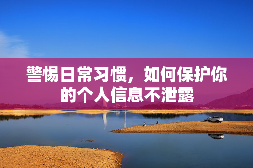 警惕日常习惯，如何保护你的个人信息不泄露
