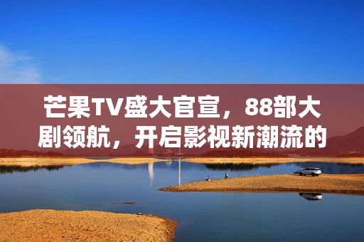 芒果TV盛大官宣，88部大剧领航，开启影视新潮流的篇章