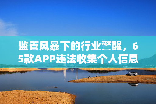 监管风暴下的行业警醒，65款APP违法收集个人信息事件揭露行业隐患