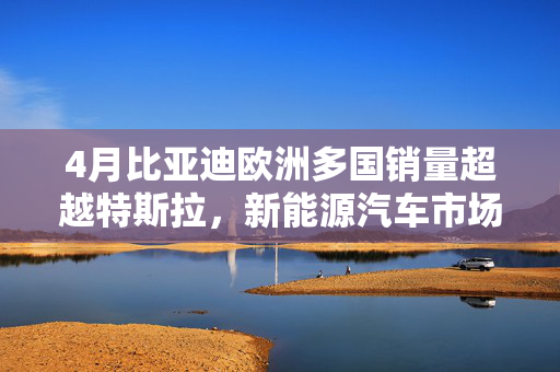 4月比亚迪欧洲多国销量超越特斯拉，新能源汽车市场迎来崭新篇章