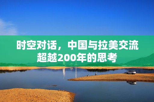时空对话，中国与拉美交流超越200年的思考