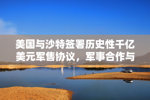 美国与沙特签署历史性千亿美元军售协议，军事合作与战略意义重大