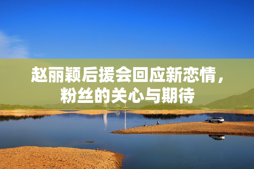 赵丽颖后援会回应新恋情，粉丝的关心与期待