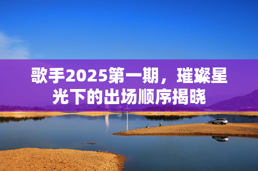 歌手2025第一期，璀璨星光下的出场顺序揭晓
