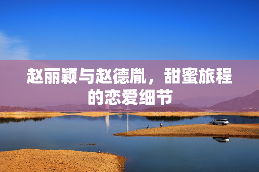 赵丽颖与赵德胤，甜蜜旅程的恋爱细节