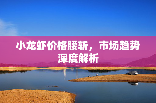 小龙虾价格腰斩，市场趋势深度解析