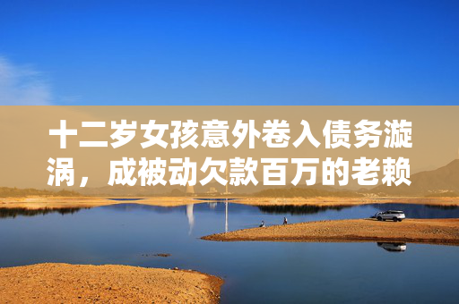 十二岁女孩意外卷入债务漩涡，成被动欠款百万的老赖