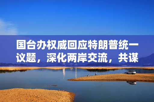 国台办权威回应特朗普统一议题，深化两岸交流，共谋和平发展之路