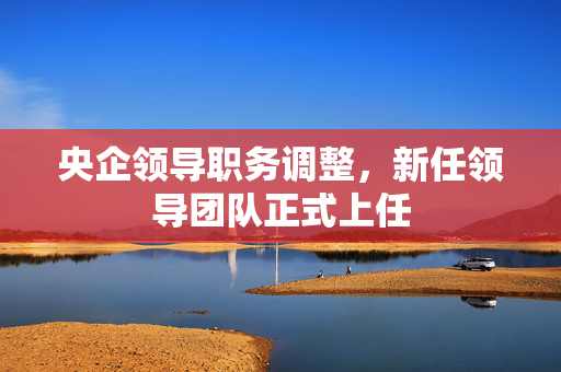 央企领导职务调整，新任领导团队正式上任