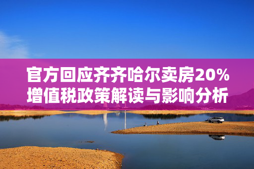 官方回应齐齐哈尔卖房20%增值税政策解读与影响分析