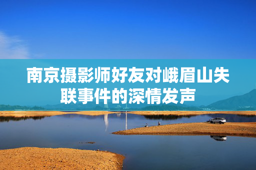 南京摄影师好友对峨眉山失联事件的深情发声