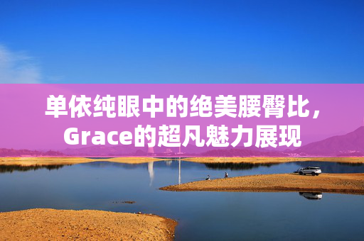 单依纯眼中的绝美腰臀比，Grace的超凡魅力展现