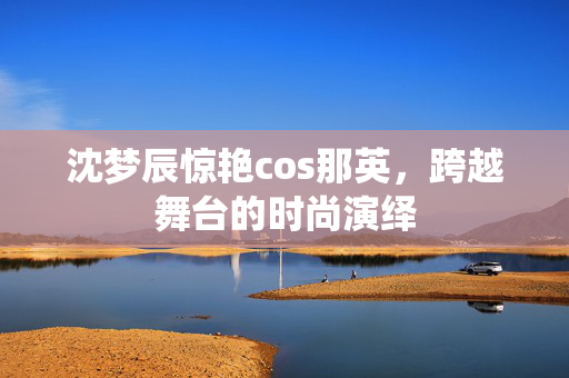 沈梦辰惊艳cos那英，跨越舞台的时尚演绎