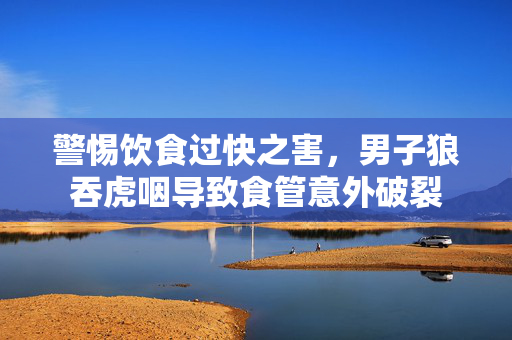 警惕饮食过快之害，男子狼吞虎咽导致食管意外破裂