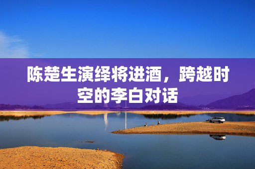 陈楚生演绎将进酒，跨越时空的李白对话