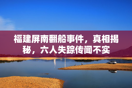 福建屏南翻船事件，真相揭秘，六人失踪传闻不实