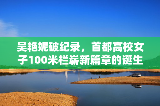 吴艳妮破纪录，首都高校女子100米栏崭新篇章的诞生