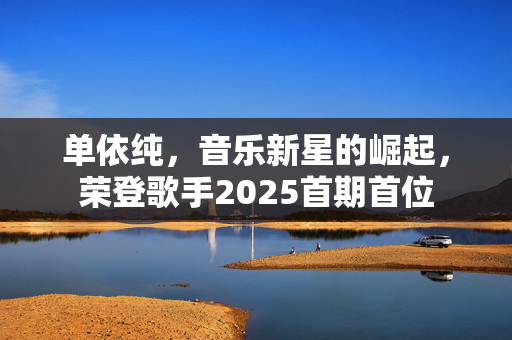 单依纯，音乐新星的崛起，荣登歌手2025首期首位