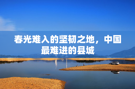 春光难入的坚韧之地，中国最难进的县城