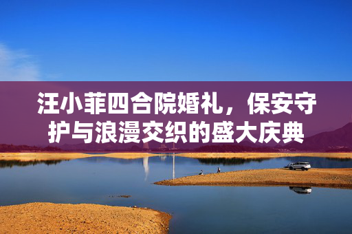 汪小菲四合院婚礼，保安守护与浪漫交织的盛大庆典