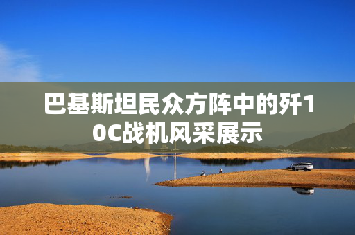 巴基斯坦民众方阵中的歼10C战机风采展示