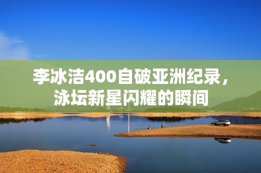 李冰洁400自破亚洲纪录，泳坛新星闪耀的瞬间