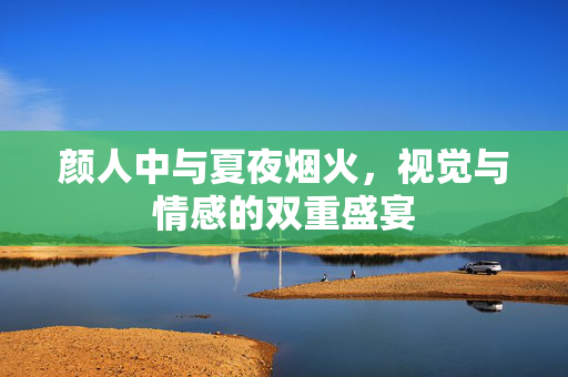 颜人中与夏夜烟火，视觉与情感的双重盛宴