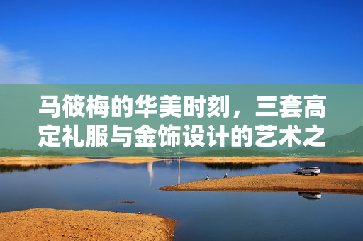 马筱梅的华美时刻，三套高定礼服与金饰设计的艺术之旅