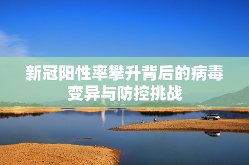 新冠阳性率攀升背后的病毒变异与防控挑战