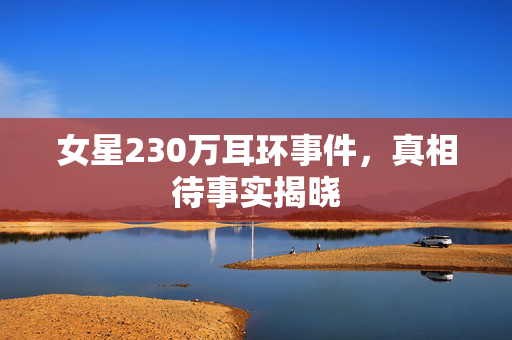 女星230万耳环事件，真相待事实揭晓