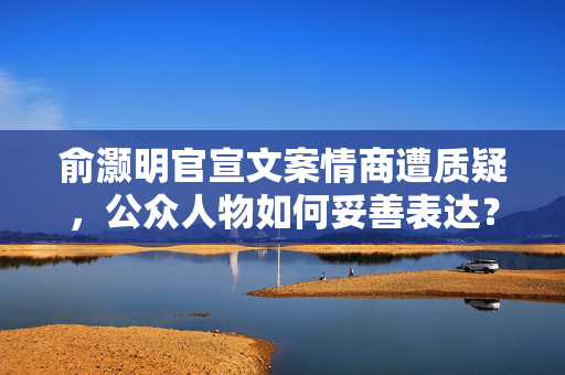 俞灏明官宣文案情商遭质疑，公众人物如何妥善表达？