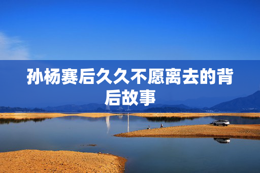 孙杨赛后久久不愿离去的背后故事