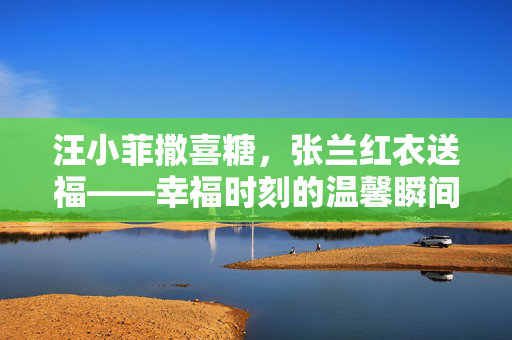 汪小菲撒喜糖，张兰红衣送福——幸福时刻的温馨瞬间