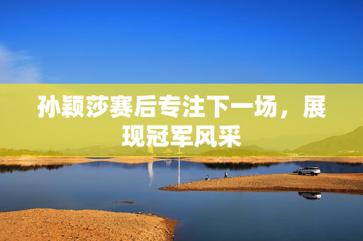孙颖莎赛后专注下一场，展现冠军风采
