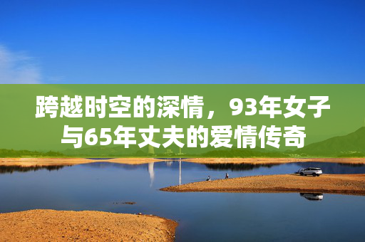 跨越时空的深情，93年女子与65年丈夫的爱情传奇