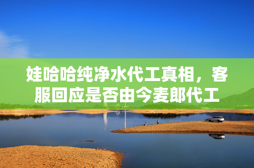 娃哈哈纯净水代工真相，客服回应是否由今麦郎代工