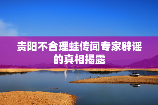 贵阳不合理蛙传闻专家辟谣的真相揭露