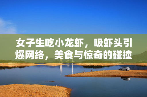女子生吃小龙虾，吸虾头引爆网络，美食与惊奇的碰撞之旅
