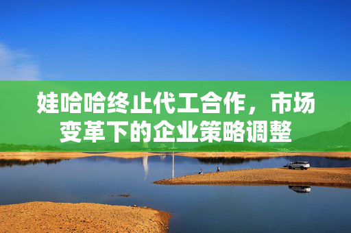 娃哈哈终止代工合作，市场变革下的企业策略调整